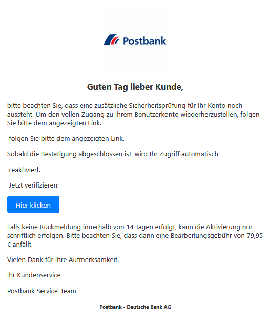 Screenshot einer E-Mail mit Logo der Postbank und Text: " Logo Guten Tag lieber Kunde,  bitte beachten Sie, dass eine zusätzliche Sicherheitsprüfung für Ihr Konto noch aussteht. Um den vollen Zugang zu Ihrem Benutzerkonto wiederherzustellen, folgen Sie bitte dem angezeigten Link.   folgen Sie bitte dem angezeigten Link.  Sobald die Bestätigung abgeschlossen ist, wird Ihr Zugriff automatisch   reaktiviert.   Jetzt verifizieren: Hier klicken  Falls keine Rückmeldung innerhalb von 14 Tagen erfolgt, kann die Aktivierung nur schriftlich erfolgen. Bitte beachten Sie, dass dann eine Bearbeitungsgebühr von 79,95 € anfällt.  Vielen Dank für Ihre Aufmerksamkeit.  Ihr Kundenservice    Postbank Service-Team  Postbank - Deutsche Bank AG"