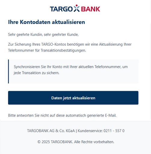 Screenshot einer E-Mail mit Logo der Targobank und Text: "Ihre Kontaktdaten aktualisieren  Sehr geehrte Kundin, sehr geehrter Kunde,  Zur Sicherung Ihres TARGO-Kontos benötigen wir eine Aktualisierung Ihrer Telefonnummer für Transaktionsbestätigungen.   Synchronisieren Sie Ihr Konto mit Ihrer aktuellen Telefonnummer, um jede Transaktion zu sichern.   Daten jetzt aktualisieren.   Bitte antworten Sie nicht auf diese automatisch generierte E-Mail.  TARGOBANK AG & Co. KGaA | Kundenservice: 0211 – 557 0  © 2025 TARGOBANK. Alle Rechte vorbehalten. "