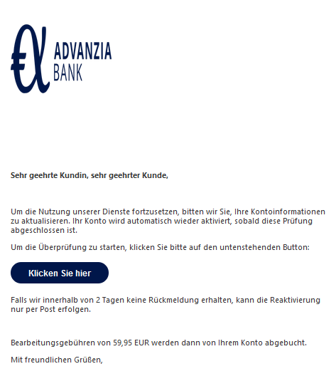 Sehr geehrte Kundin, sehr geehrter Kunde,   Um die Nutzung unserer Dienste fortzusetzen, bitten wir Sie, Ihre Kontoinformationen zu aktualisieren. Ihr Konto wird automatisch wieder aktiviert, sobald diese Prüfung abgeschlossen ist. Um die Überprüfung zu starten, klicken Sie bitte auf den untenstehenden Button: Klicken Sie hier  Falls wir innerhalb von 2 Tagen keine Rückmeldung erhalten, kann die Reaktivierung nur per Post erfolgen.   Bearbeitungsgebühren von 59,95 EUR werden dann von Ihrem Konto abgebucht. Mit freundlichen Grüßen,