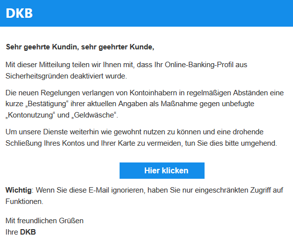 Sehr geehrte Kundin, sehr geehrter Kunde, Mit dieser Mitteilung teilen wir Ihnen mit, dass Ihr Online-Banking-Profil aus Sicherheitsgründen deaktiviert wurde. Die neuen Regelungen verlangen von Kontoinhabern in regelmäßigen Abständen eine kurze „Bestätigung“ ihrer aktuellen Angaben als Maßnahme gegen unbefugte „Kontonutzung“ und „Geldwäsche“. Um unsere Dienste weiterhin wie gewohnt nutzen zu können und eine drohende Schließung Ihres Kontos und Ihrer Karte zu vermeiden, tun Sie dies bitte umgehend.   Hier klicken  Wichtig: Wenn Sie diese E-Mail ignorieren, haben Sie nur eingeschränkten Zugriff auf Funktionen. Mit freundlichen Grüßen Ihre DKB
