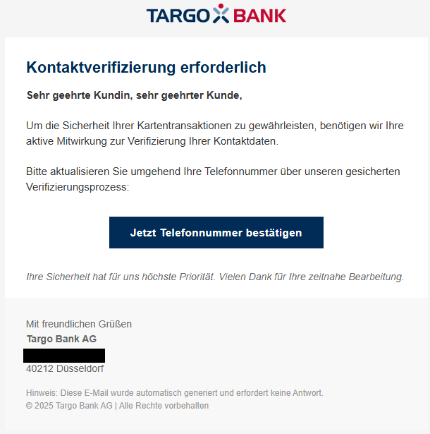 Screenshot einer E-Mail mit Logo der Targobank und Text: "Kontaktverifizierung erforderlich  Sehr geehrte Kundin, sehr geehrter Kunde,  Um die Sicherheit Ihrer Kartentransaktionen zu gewährleisten, benötigen wir Ihre aktive Mitwirkung zur Verifizierung Ihrer Kontaktdaten.  Bitte aktualisieren Sie umgehend Ihre Telefonnummer über unseren gesiherten Verifizierungsprozess:  Jetzt Telefonnummer bestätigen Ihre Sicherheit hat für uns höchste Priorität. Vielen Dank für Ihre zeitnahe Bearbeitung.   Mit freundlichen Grüßen  Targo Bank AG   40212 Düsseldorf"
