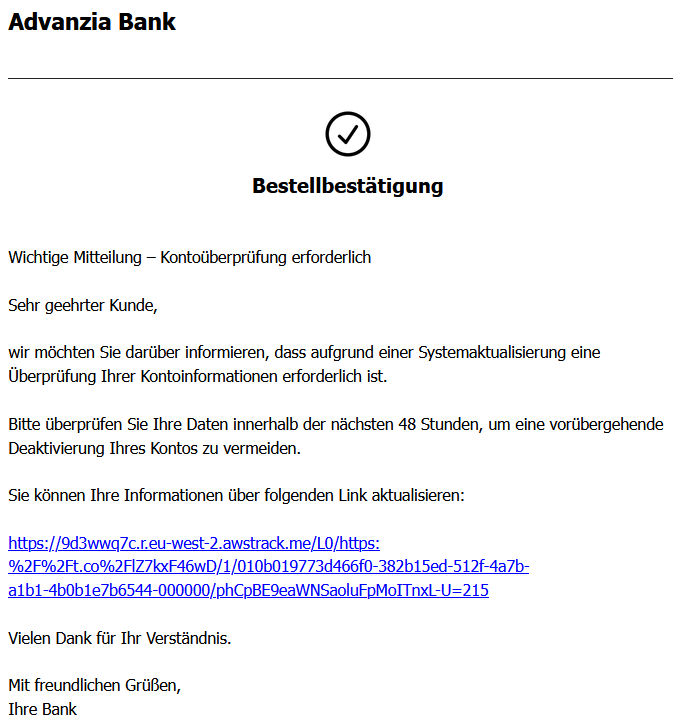 Bestellbestätigung       Wichtige Mitteilung – Kontoüberprüfung erforderlich  Sehr geehrter Kunde,  wir möchten Sie darüber informieren, dass aufgrund einer Systemaktualisierung eine Überprüfung Ihrer Kontoinformationen erforderlich ist.  Bitte überprüfen Sie Ihre Daten innerhalb der nächsten 48 Stunden, um eine vorübergehende Deaktivierung Ihres Kontos zu vermeiden.  Sie können Ihre Informationen über folgenden Link aktualisieren:  https://9d3wwq7c.r.eu-west-2.awstrack.me/L0/https:%2F%2Ft.co%2FlZ7kxF46wD/1/010b019773d466f0-382b15ed-512f-4a7b-a1b1-4b0b1e7b6544-000000/phCpBE9eaWNSaoluFpMoITnxL-U=215  Vielen Dank für Ihr Verständnis.  Mit freundlichen Grüßen, Ihre Bank
