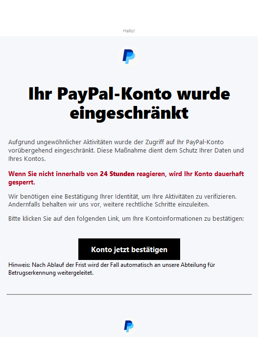 Screenshot einer E-Mail mit Logo von Paypal und Text: "Hallo! PayPal  Ihr PayPal-Konto wurde eingeschränkt  Aufgrund ungewöhnlicher Aktivitäten wurde der Zugriff auf Ihr PayPal-Konto vorübergehend eingeschränkt. Diese Maßnahme dient dem Schutz Ihrer Daten und Ihres Kontos.  Wenn Sie nicht innerhalb von 24 Stunden reagieren, wird Ihr Konto dauerhaft gesperrt.  Wir benötigen eine Bestätigung Ihrer Identität, um Ihre Aktivitäten zu verifizieren. Andernfalls behalten wir uns vor, weitere rechtliche Schritte einzuleiten.  Bitte klicken Sie auf den folgenden Link, um Ihre Kontoinformationen zu bestätigen: Konto jetzt bestätigen  Hinweis: Nach Ablauf der Frist wird der Fall automatisch an unsere Abteilung für Betrugserkennung weitergeleitet."