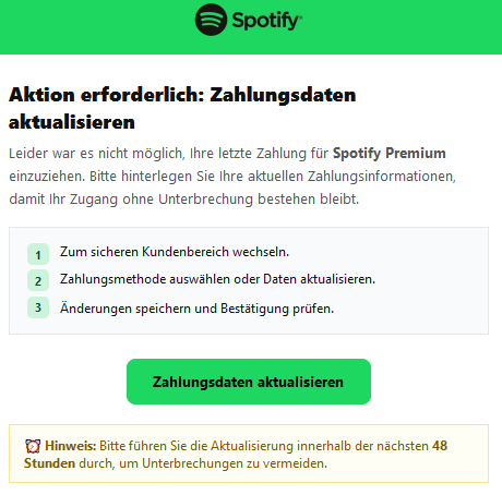 Aktion erforderlich: Zahlungsdaten aktualisieren  Leider war es nicht möglich, Ihre letzte Zahlung für Spotify Premium einzuziehen. Bitte hinterlegen Sie Ihre aktuellen Zahlungsinformationen, damit Ihr Zugang ohne Unterbrechung bestehen bleibt. 1 	Zum sicheren Kundenbereich wechseln. 2 	Zahlungsmethode auswählen oder Daten aktualisieren. 3 	Änderungen speichern und Bestätigung prüfen. Zahlungsdaten aktualisieren ⏰ Hinweis: Bitte führen Sie die Aktualisierung innerhalb der nächsten 48 Stunden durch, um Unterbrechungen zu vermeiden.