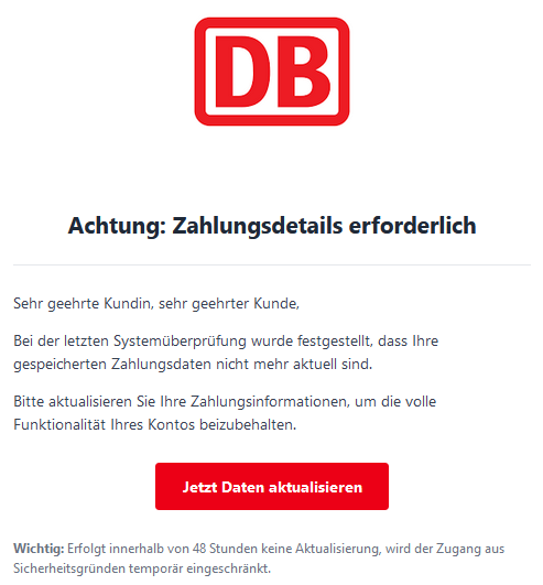 Achtung: Zahlungsdetails erforderlich  Sehr geehrte Kundin, sehr geehrter Kunde,  Bei der letzten Systemüberprüfung wurde festgestellt, dass Ihre gespeicherten Zahlungsdaten nicht mehr aktuell sind.  Bitte aktualisieren Sie Ihre Zahlungsinformationen, um die volle Funktionalität Ihres Kontos beizubehalten. Jetzt Daten aktualisieren  Wichtig: Erfolgt innerhalb von 48 Stunden keine Aktualisierung, wird der Zugang aus Sicherheitsgründen temporär eingeschränkt.