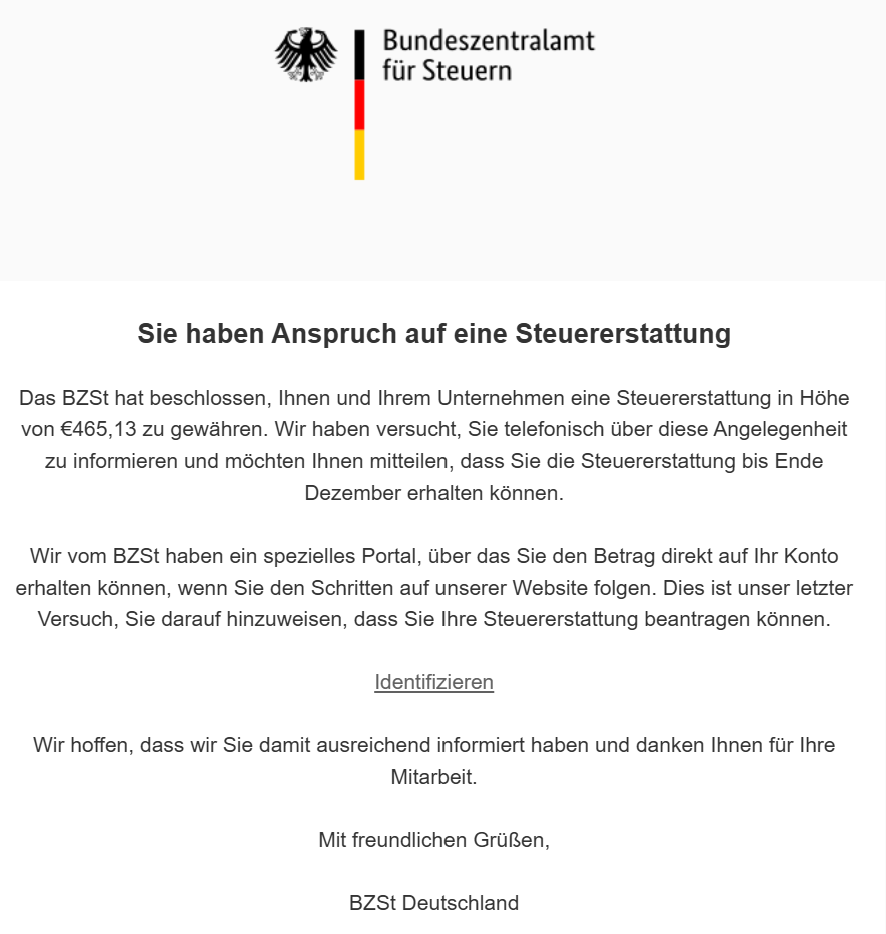 Sie haben Anspruch auf eine Steuererstattung Das BZSt hat beschlossen, Ihnen und Ihrem Unternehmen eine Steuererstattung in Höhe von €465,13 zu gewähren. Wir haben versucht, Sie telefonisch über diese Angelegenheit zu informieren und möchten Ihnen mitteilen, dass Sie die Steuererstattung bis Ende Dezember erhalten können. Wir vom BZSt haben ein spezielles Portal, über das Sie den Betrag direkt auf Ihr Konto erhalten können, wenn Sie den Schritten auf unserer Website folgen. Dies ist unser letzter Versuch, Sie darauf hinzuweisen, dass Sie Ihre Steuererstattung beantragen können. Identifizieren Wir hoffen, dass wir Sie damit ausreichend informiert haben und danken Ihnen für Ihre Mitarbeit. Mit freundlichen Grüßen, BZSt Deutschland