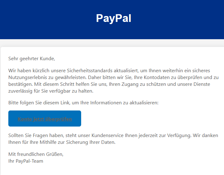 Sehr geehrter Kunde, Wir haben kürzlich unsere Sicherheitsstandards aktualisiert, um Ihnen weiterhin ein sicheres Nutzungserlebnis zu gewährleisten. Daher bitten wir Sie, Ihre Kontodaten zu überprüfen und zu bestätigen. Mit diesem Schritt helfen Sie uns, Ihren Zugang zu schützen und unsere Dienste zuverlässig für Sie verfügbar zu halten. Bitte folgen Sie diesem Link, um Ihre Informationen zu aktualisieren: Konto jetzt überprüfen Sollten Sie Fragen haben, steht unser Kundenservice Ihnen jederzeit zur Verfügung. Wir danken Ihnen für Ihre Mithilfe zur Sicherung Ihrer Daten. Mit freundlichen Grüßen, Ihr PayPal-Team