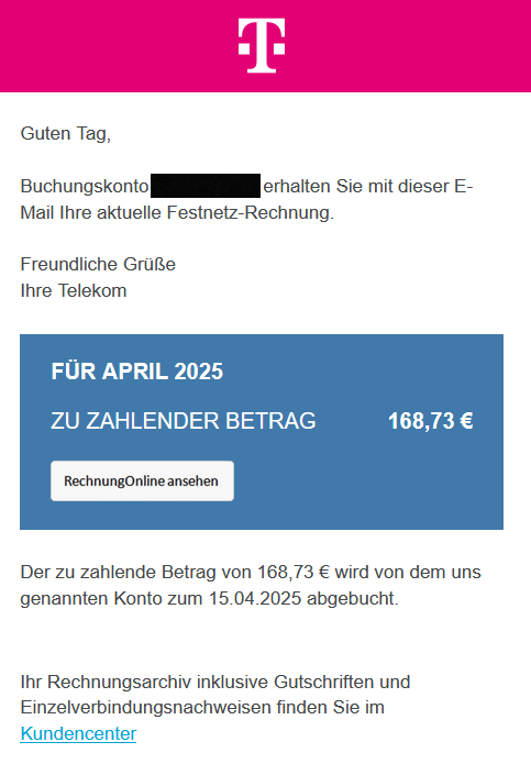  Guten Tag,  Buchungskonto XXXXXXXXXX erhalten Sie mit dieser E-Mail Ihre aktuelle Festnetz-Rechnung.  Freundliche Grüße Ihre Telekom   	  	    	FÜR APRIL 2025 	      	ZU ZAHLENDER BETRAG 	 168,73 € 	      	Rechnung Online ansehen 	    Der zu zahlende Betrag von 168,73 € wird von dem uns genannten Konto zum 15.04.2025 abgebucht. Ihr Rechnungsarchiv inklusive Gutschriften und Einzelverbindungsnachweisen finden Sie im Kundencenter 