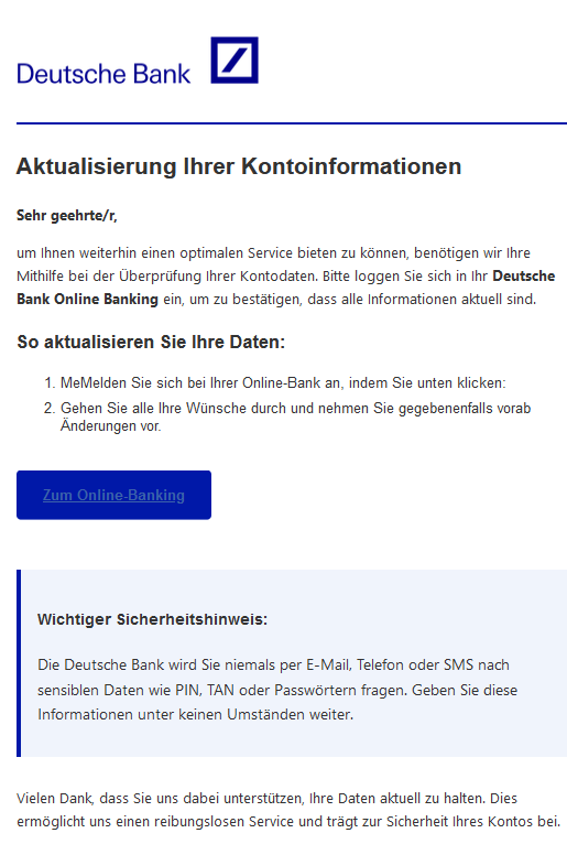 Aktualisierung Ihrer Kontoinformationen Sehr geehrte/r, um Ihnen weiterhin einen optimalen Service bieten zu können, benötigen wir Ihre Mithilfe bei der Überprüfung Ihrer Kontodaten. Bitte loggen Sie sich in Ihr Deutsche Bank Online Banking ein, um zu bestätigen, dass alle Informationen aktuell sind. So aktualisieren Sie Ihre Daten: 1.	MeMelden Sie sich bei Ihrer Online-Bank an, indem Sie unten klicken: 2.	Gehen Sie alle Ihre Wünsche durch und nehmen Sie gegebenenfalls vorab Änderungen vor. Zum Online-Banking  Wichtiger Sicherheitshinweis: Die Deutsche Bank wird Sie niemals per E-Mail, Telefon oder SMS nach sensiblen Daten wie PIN, TAN oder Passwörtern fragen. Geben Sie diese Informationen unter keinen Umständen weiter. Vielen Dank, dass Sie uns dabei unterstützen, Ihre Daten aktuell zu halten. Dies ermöglicht uns einen reibungslosen Service und trägt zur Sicherheit Ihres Kontos bei.