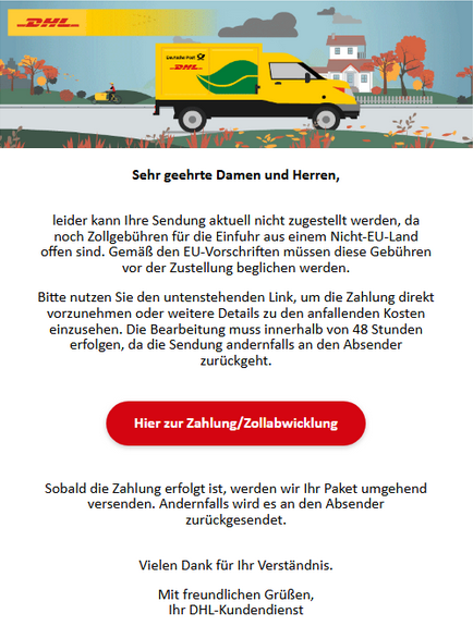 Sehr geehrte Damen und Herren,  leider kann Ihre Sendung aktuell nicht zugestellt werden, da noch Zollgebühren für die Einfuhr aus einem Nicht-EU-Land offen sind. Gemäß den EU-Vorschriften müssen diese Gebühren vor der Zustellung beglichen werden.  Bitte nutzen Sie den untenstehenden Link, um die Zahlung direkt vorzunehmen oder weitere Details zu den anfallenden Kosten einzusehen. Die Bearbeitung muss innerhalb von 48 Stunden erfolgen, da die Sendung andernfalls an den Absender zurückgeht.  Hier zur Zahlung/Zollabwicklung (Button)  Sobald die Zahlung erfolgt ist, werden wir Ihr Paket umgehend versenden. Andernfalls wird es an den Absender zurückgesendet.  Vielen Dank für Ihr Verständnis.  Mit freundlichen Grüßen, Ihr DHL-Kundendienst