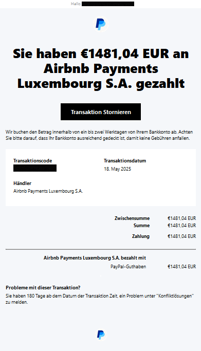 Hallo, PayPal  Sie haben €1481,04 EUR an Airbnb Payments Luxembourg S.A. gezahlt Transaktion Stornieren  Wir buchen den Betrag innerhalb von ein bis zwei Werktagen von Ihrem Bankkonto ab. Achten Sie bitte darauf, dass Ihr Bankkonto ausreichend gedeckt ist, damit keine Gebühren anfallen.  Transaktionscode XXXXX 	  Transaktionsdatum 18. May 2025  Händler Airbnb Payments Luxembourg S.A. Zwischensumme 	€1481,04 EUR Summe 	€1481,04 EUR Zahlung 	€1481,04 EUR Airbnb Payments Luxembourg S.A. bezahlt mit 	 PayPal-Guthaben 	€1481,04 EUR  Probleme mit dieser Transaktion?  Sie haben 180 Tage ab dem Datum der Transaktion Zeit, ein Problem unter "Konfliktlösungen" zu melden.