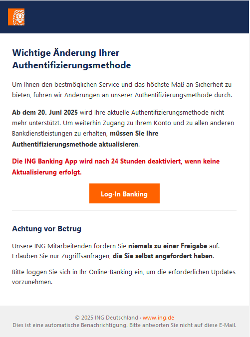 Screenshot einer E-Mail mit Logo der ING und Text: "Wichtige Änderung Ihrer Authentifizierungsmethode  Um Ihnen den bestmöglichen Service und das höchste Maß an Sicherheit zu bieten, führen wir Änderungen an unserer Authentifizierungsmethode durch.  Ab dem 20. Juni 2025 wird Ihre aktuelle Authentifizierungsmethode nicht mehr unterstützt. Um weiterhin Zugang zu Ihrem Konto und zu allen anderen Bankdienstleistungen zu erhalten, müssen Sie Ihre Authentifizierungsmethode aktualisieren.  Die ING Banking App wird nach 24 Stunden deaktiviert, wenn keine Aktualisierung erfolgt. Log-In Banking Achtung vor Betrug  Unsere ING Mitarbeitenden fordern Sie niemals zu einer Freigabe auf. Erlauben Sie nur Zugriffsanfragen, die Sie selbst angefordert haben.  Bitte loggen Sie sich in Ihr Online-Banking ein, um die erforderlichen Updates vorzunehmen. © 2025 ING Deutschland · www.ing.de Dies ist eine automatische Benachrichtigung. Bitte antworten Sie nicht auf diese E-Mail."