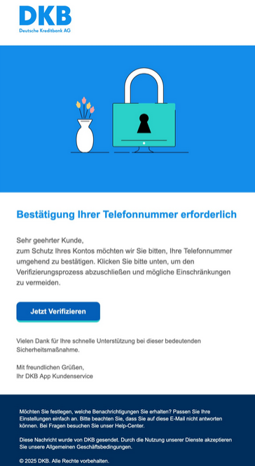 Bestätigung Ihrer Telefonnummer erforderlich  Sehr geehrter Kunde, zum Schutz Ihres Kontos möchten wir Sie bitten, Ihre Telefonnummer umgehend zu bestätigen. Klicken Sie bitte unten, um den Verifizierungsprozess abzuschließen und mögliche Einschränkungen zu vermeiden.  Jetzt Verifizieren  Vielen Dank für Ihre schnelle Unterstützung bei dieser bedeutenden Sicherheitsmaßnahme.  Mit freundlichen Grüßen, Ihr DKB App Kundenservice  Möchten Sie festlegen, welche Benachrichtigungen Sie erhalten? Passen Sie Ihre Einstellungen einfach an. Bitte beachten Sie, dass Sie auf diese E-Mail nicht antworten können. Bei Fragen besuchen Sie unser Help-Center.  Diese Nachricht wurde von DKB gesendet. Durch die Nutzung unserer Dienste akzeptieren Sie unsere Allgemeinen Geschäftsbedingungen.  2025 DKB. Alle Rechte vorbehalten.