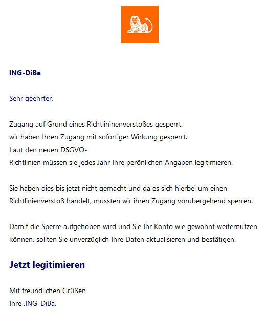 	ING-DiBa   Sehr geehrter,   Zugang auf Grund eines Richtlininenverstoßes gesperrt. wir haben Ihren Zugang mit sofortiger Wirkung gesperrt. Laut den neuen DSGVO- Richtlinien müssen sie jedes Jahr Ihre perönlichen Angaben legitimieren.   Sie haben dies bis jetzt nicht gemacht und da es sich hierbei um einen Richtlinienverstoß handelt, mussten wir ihren Zugang vorübergehend sperren.   Damit die Sperre aufgehoben wird und Sie Ihr Konto wie gewohnt weiternutzen können, sollten Sie unverzüglich Ihre Daten aktualisieren und bestätigen.   Jetzt legitimieren    Mit freundlichen Grüßen Ihre .ING-DiBa.