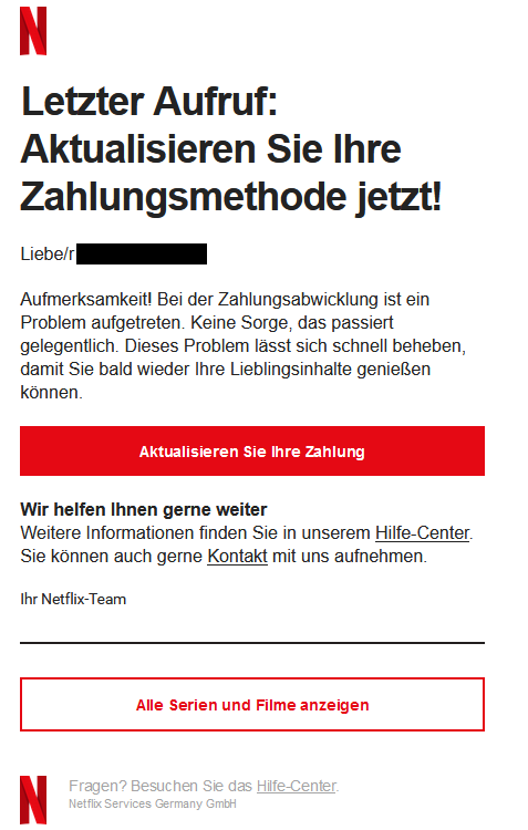 Screenshot einer E-Mail mit Logo von Netflix und Text: "  Letzter Aufruf: Aktualisieren Sie Ihre Zahlungsmethode jetzt! Liebe/r  Aufmerksamkeit! Bei der Zahlungsabwicklung ist ein Problem aufgetreten. Keine Sorge, das passiert gelegentlich. Dieses Problem lässt sich schnell beheben, damit Sie bald wieder Ihre Lieblingsinhalte genießen können. Aktualisieren Sie Ihre Zahlung    Wir helfen Ihnen gerne weiter Weitere Informationen finden Sie in unserem Hilfe-Center. Sie können auch gerne Kontakt mit uns aufnehmen. Ihr Netflix-Team    Alle Serien und Filme anzeigen       	Fragen? Besuchen Sie das Hilfe-Center. Netflix Services Germany GmbH"