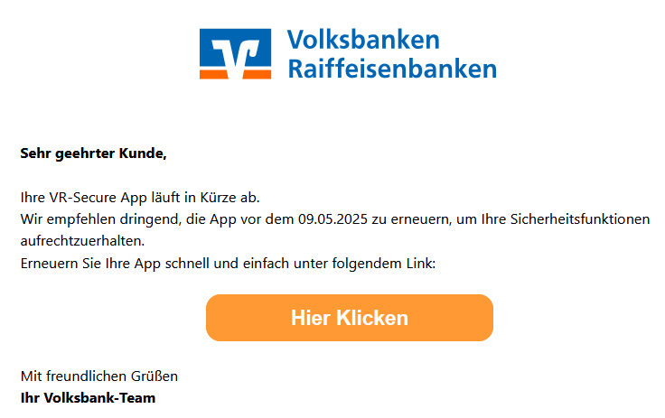 Sehr geehrter Kunde,  Ihre VR-Secure App läuft in Kürze ab. Wir empfehlen dringend, die App vor dem 09.05.2025 zu erneuern, um Ihre Sicherheitsfunktionen aufrechtzuerhalten. Erneuern Sie Ihre App schnell und einfach unter folgendem Link:        Hier Klicken       Mit freundlichen Grüßen   Ihr Volksbank-Team