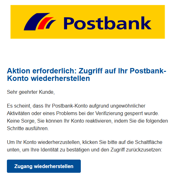 Screenshot einer E-Mail mit Logo der Postbank und Text: "Aktion erforderlich: Zugriff auf Ihr Postbank-Konto wiederherstellen  Sehr geehrter Kunde,  Es scheint, dass Ihr Postbank-Konto aufgrund ungewöhnlicher Aktivitäten oder eines Problems bei der Verifizierung gesperrt wurde. Keine Sorge, Sie können Ihr Konto reaktivieren, indem Sie die folgenden Schritte ausführen.  Um Ihr Konto wiederherzustellen, klicken Sie bitte auf die Schaltfläche unten, um Ihre Identität zu bestätigen und den Zugriff zurückzusetzen: Zugang wiederherstellen"
