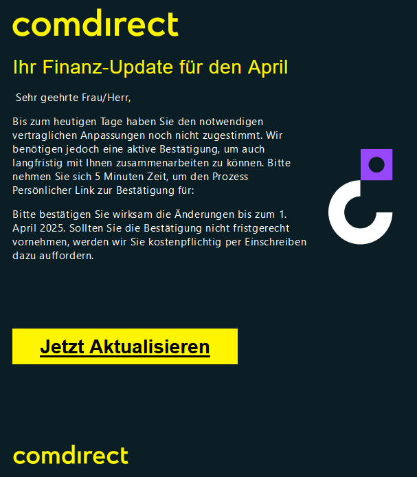 Cоmdіrесt    Ihr Finanz-Update für den April   Sehr geehrte Frau/Herr,  Bis zum heutigen Tage haben Sie den notwendigen vertraglichen Anpassungen noch nicht zugestimmt. Wir benötigen jedoch eine aktive Bestätigung, um auch langfristig mit Ihnen zusammenarbeiten zu können. Bitte nehmen Sie sich 5 Minuten Zeit, um den Prozess Persönlicher Link zur Bestätigung für:  Bitte bestätigen Sie wirksam die Änderungen bis zum 1. April 2025. Sollten Sie die Bestätigung nicht fristgerecht vornehmen, werden wir Sie kostenpflichtig per Einschreiben dazu auffordern.   	 Jetzt Aktualisieren